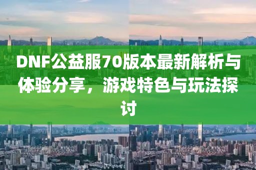 DNF公益服70版本最新解析與體驗分享，游戲特色與玩法探討