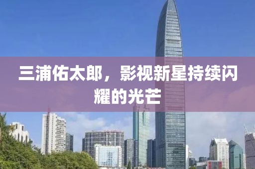 三浦佑太郎，影視新星持續(xù)閃耀的光芒