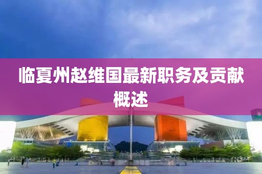 臨夏州趙維國最新職務(wù)及貢獻(xiàn)概述