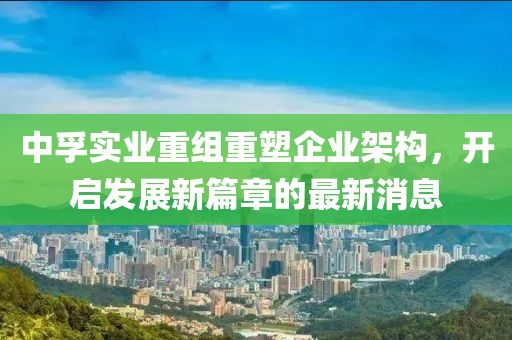 中孚實業(yè)重組重塑企業(yè)架構(gòu)，開啟發(fā)展新篇章的最新消息