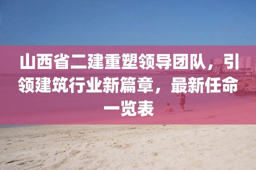 山西省二建重塑領(lǐng)導(dǎo)團隊，引領(lǐng)建筑行業(yè)新篇章，最新任命一覽表