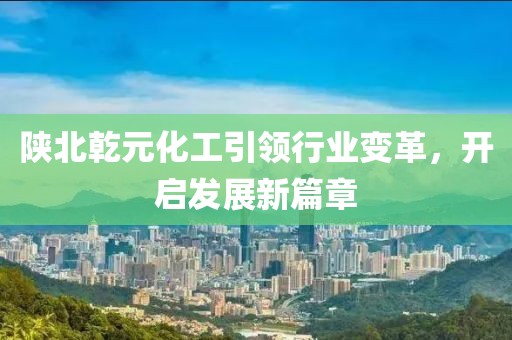 陜北乾元化工引領(lǐng)行業(yè)變革，開啟發(fā)展新篇章