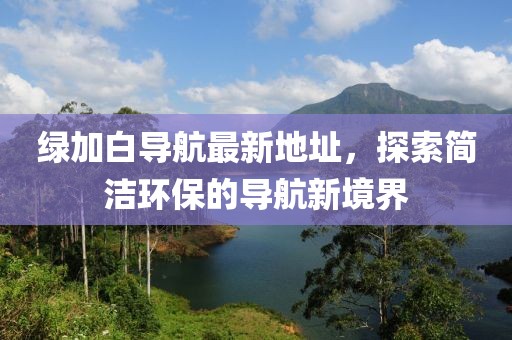 綠加白導(dǎo)航最新地址，探索簡(jiǎn)潔環(huán)保的導(dǎo)航新境界