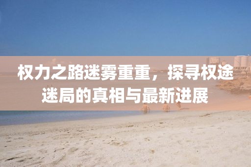 權(quán)力之路迷霧重重，探尋權(quán)途迷局的真相與最新進(jìn)展