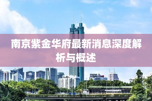 南京紫金華府最新消息深度解析與概述