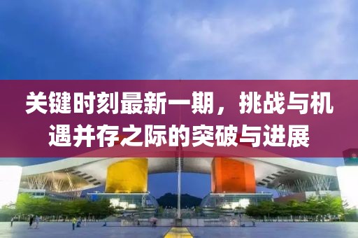 關(guān)鍵時刻最新一期，挑戰(zhàn)與機遇并存之際的突破與進展