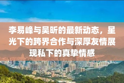 李易峰與吳昕的最新動態(tài)，星光下的跨界合作與深厚友情展現(xiàn)私下的真摯情感