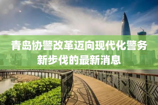 青島協(xié)警改革邁向現(xiàn)代化警務新步伐的最新消息