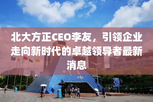 北大方正CEO李友，引領(lǐng)企業(yè)走向新時代的卓越領(lǐng)導(dǎo)者最新消息