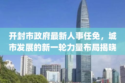 開封市政府最新人事任免，城市發(fā)展的新一輪力量布局揭曉