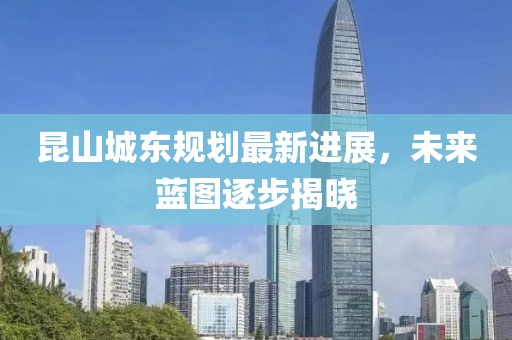 昆山城東規(guī)劃最新進(jìn)展，未來藍(lán)圖逐步揭曉