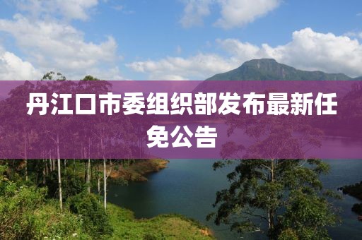 丹江口市委組織部發(fā)布最新任免公告