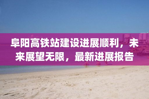阜陽高鐵站建設(shè)進展順利，未來展望無限，最新進展報告
