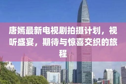 唐嫣最新電視劇拍攝計劃，視聽盛宴，期待與驚喜交織的旅程