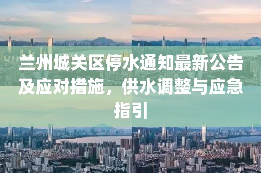 蘭州城關(guān)區(qū)停水通知最新公告及應(yīng)對(duì)措施，供水調(diào)整與應(yīng)急指引