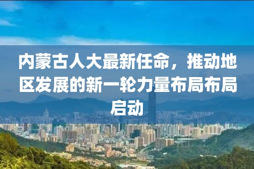 內(nèi)蒙古人大最新任命，推動地區(qū)發(fā)展的新一輪力量布局布局啟動