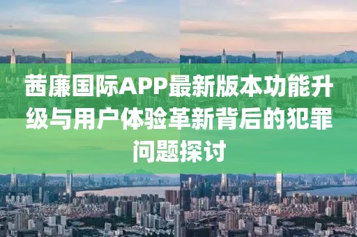 茜廉國際APP最新版本功能升級與用戶體驗革新背后的犯罪問題探討