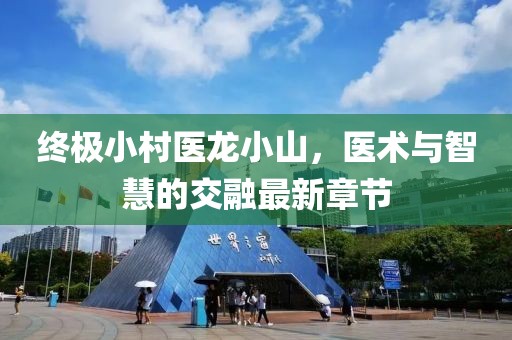 終極小村醫(yī)龍小山，醫(yī)術(shù)與智慧的交融最新章節(jié)