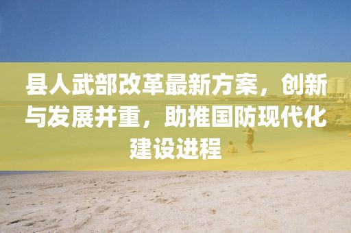 縣人武部改革最新方案，創(chuàng)新與發(fā)展并重，助推國(guó)防現(xiàn)代化建設(shè)進(jìn)程