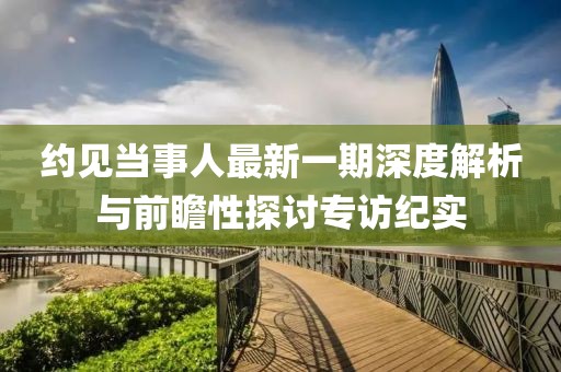 約見當(dāng)事人最新一期深度解析與前瞻性探討專訪紀(jì)實(shí)