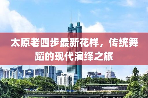 太原老四步最新花樣，傳統(tǒng)舞蹈的現(xiàn)代演繹之旅