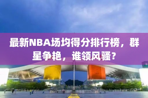 最新NBA場均得分排行榜，群星爭艷，誰領風騷？