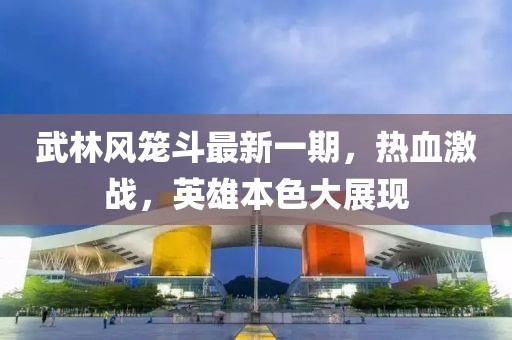 武林風籠斗最新一期，熱血激戰(zhàn)，英雄本色大展現(xiàn)