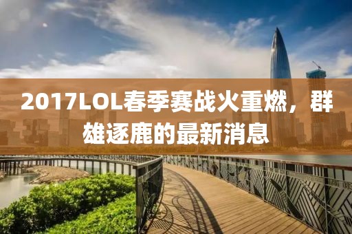 2017LOL春季賽戰(zhàn)火重燃，群雄逐鹿的最新消息