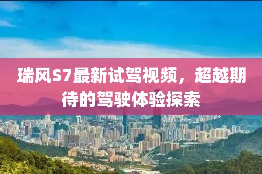 瑞風(fēng)S7最新試駕視頻，超越期待的駕駛體驗(yàn)探索