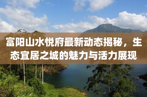 富陽(yáng)山水悅府最新動(dòng)態(tài)揭秘，生態(tài)宜居之城的魅力與活力展現(xiàn)