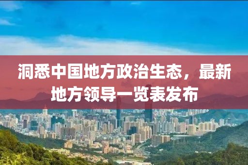 洞悉中國(guó)地方政治生態(tài)，最新地方領(lǐng)導(dǎo)一覽表發(fā)布