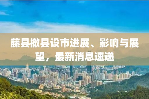 藤縣撤縣設(shè)市進(jìn)展、影響與展望，最新消息速遞
