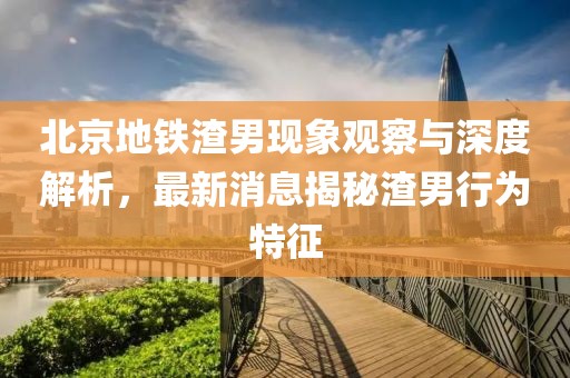 北京地鐵渣男現(xiàn)象觀察與深度解析，最新消息揭秘渣男行為特征