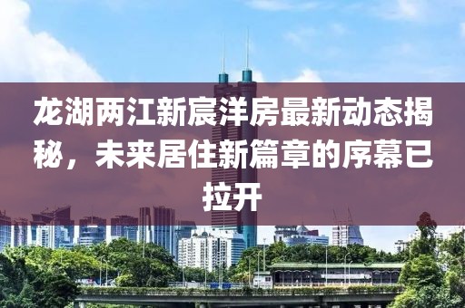 龍湖兩江新宸洋房最新動(dòng)態(tài)揭秘，未來(lái)居住新篇章的序幕已拉開(kāi)