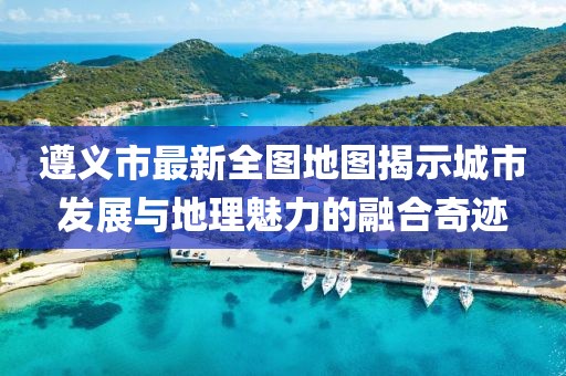 遵義市最新全圖地圖揭示城市發(fā)展與地理魅力的融合奇跡