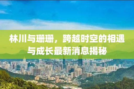 林川與珊珊，跨越時(shí)空的相遇與成長最新消息揭秘
