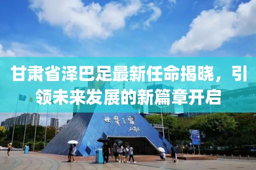 甘肅省澤巴足最新任命揭曉，引領(lǐng)未來發(fā)展的新篇章開啟