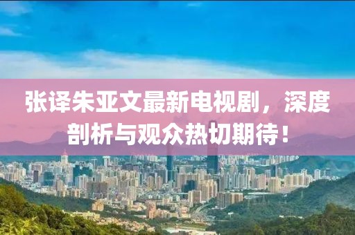 張譯朱亞文最新電視劇，深度剖析與觀眾熱切期待！