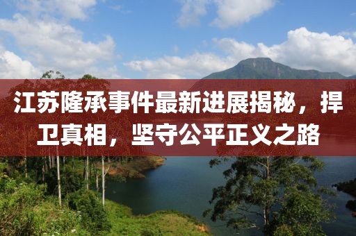江蘇隆承事件最新進展揭秘，捍衛(wèi)真相，堅守公平正義之路