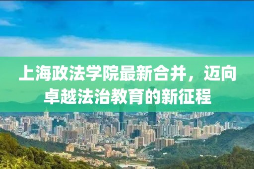 上海政法學(xué)院最新合并，邁向卓越法治教育的新征程