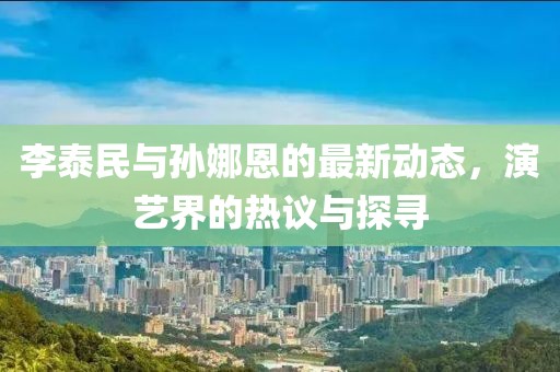 李泰民與孫娜恩的最新動(dòng)態(tài)，演藝界的熱議與探尋