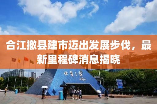 合江撤縣建市邁出發(fā)展步伐，最新里程碑消息揭曉
