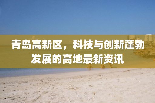 青島高新區(qū)，科技與創(chuàng)新蓬勃發(fā)展的高地最新資訊