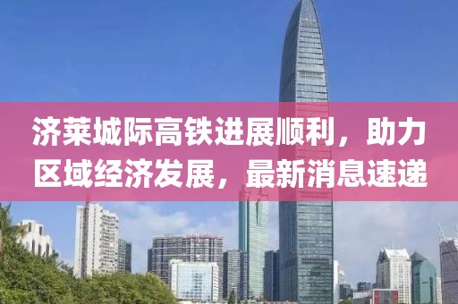 濟(jì)萊城際高鐵進(jìn)展順利，助力區(qū)域經(jīng)濟(jì)發(fā)展，最新消息速遞