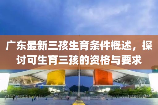 廣東最新三孩生育條件概述，探討可生育三孩的資格與要求