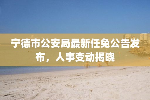 寧德市公安局最新任免公告發(fā)布，人事變動揭曉
