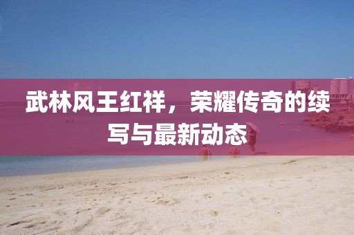 武林風王紅祥，榮耀傳奇的續(xù)寫與最新動態(tài)