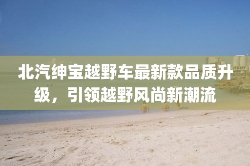 北汽紳寶越野車(chē)最新款品質(zhì)升級(jí)，引領(lǐng)越野風(fēng)尚新潮流