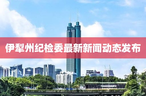伊犁州紀檢委最新新聞動態(tài)發(fā)布