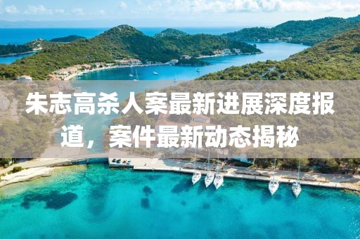 朱志高殺人案最新進(jìn)展深度報(bào)道，案件最新動(dòng)態(tài)揭秘
